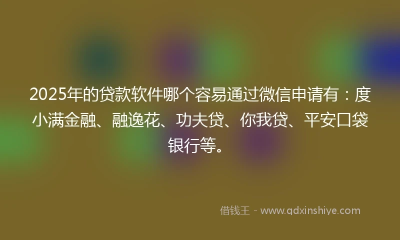 2025年的贷款软件哪个容易通过微信申请有：度小满金融、融逸花、功夫贷、你我贷、平安口袋银行等。