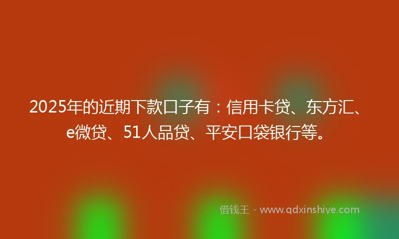 2025年的近期下款口子有：信用卡贷、东方汇、e微贷、51人品贷、平安口袋银行等。