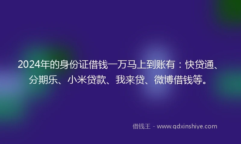 2024年的身份证借钱一万马上到账有：快贷通、分期乐、小米贷款、我来贷、微博借钱等。