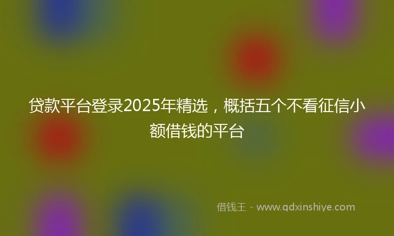 贷款平台登录2025年精选，概括五个不看征信小额借钱的平台