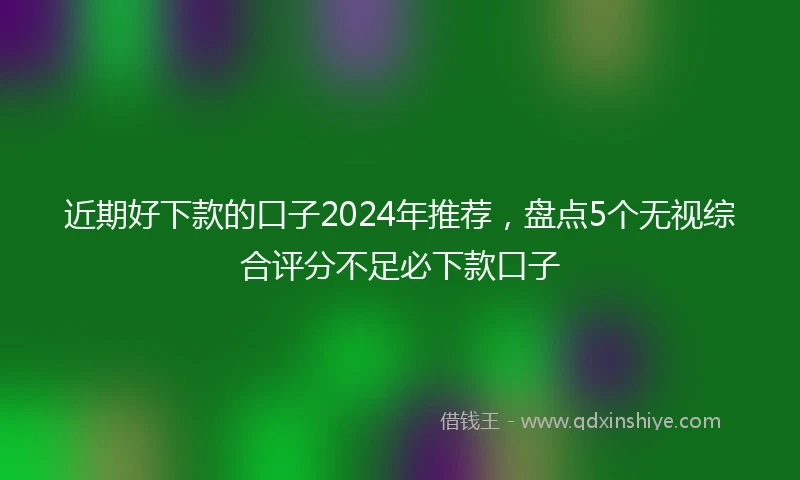 近期好下款的口子2024年推荐，盘点5个无视综合评分不足必下款口子