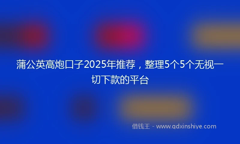 蒲公英高炮口子2025年推荐，整理5个5个无视一切下款的平台
