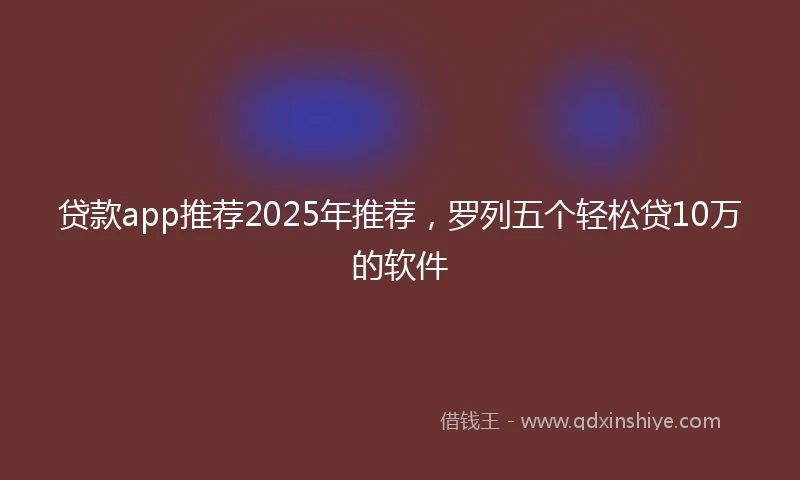 贷款app推荐2025年推荐，罗列五个轻松贷10万的软件
