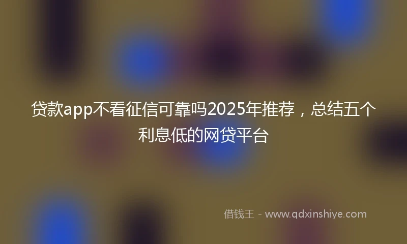 贷款app不看征信可靠吗2025年推荐，总结五个利息低的网贷平台