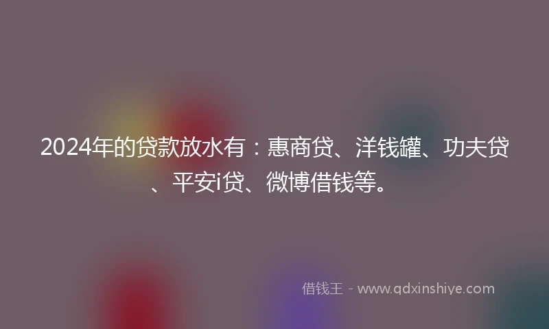 2024年的贷款放水有：惠商贷、洋钱罐、功夫贷、平安i贷、微博借钱等。