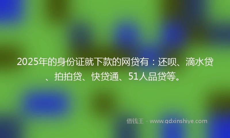 2025年的身份证就下款的网贷有：还呗、滴水贷、拍拍贷、快贷通、51人品贷等。
