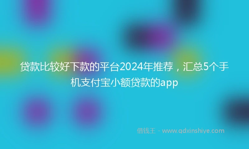 贷款比较好下款的平台2024年推荐，汇总5个手机支付宝小额贷款的app