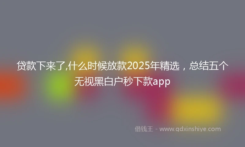 贷款下来了,什么时候放款2025年精选，总结五个无视黑白户秒下款app