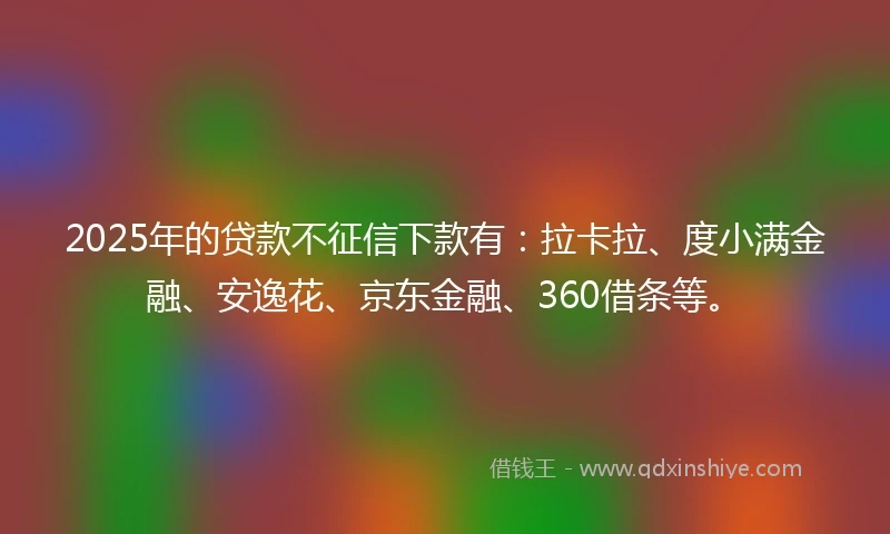 2025年的贷款不征信下款有：拉卡拉、度小满金融、安逸花、京东金融、360借条等。