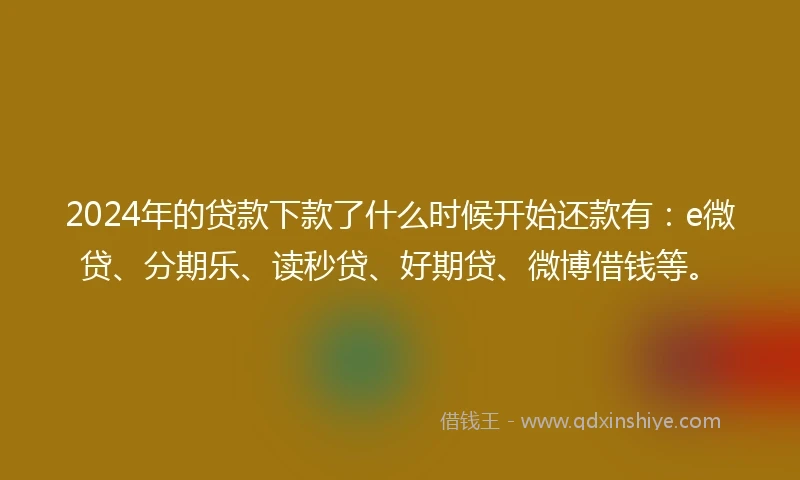 2024年的贷款下款了什么时候开始还款有：e微贷、分期乐、读秒贷、好期贷、微博借钱等。