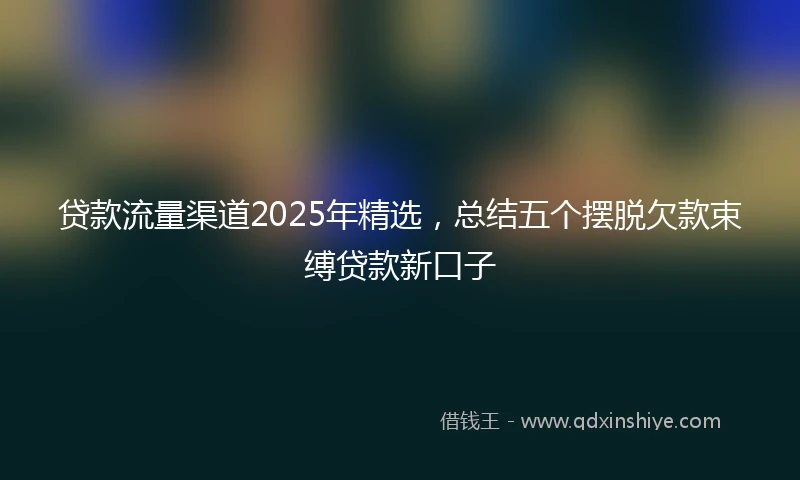 贷款流量渠道2025年精选，总结五个摆脱欠款束缚贷款新口子