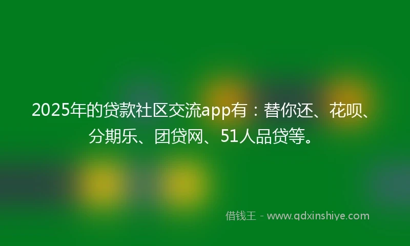 2025年的贷款社区交流app有：替你还、花呗、分期乐、团贷网、51人品贷等。