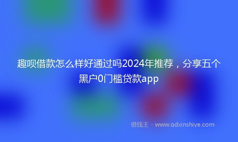 趣呗借款怎么样好通过吗2024年推荐,分享五个黑户0门槛贷款app