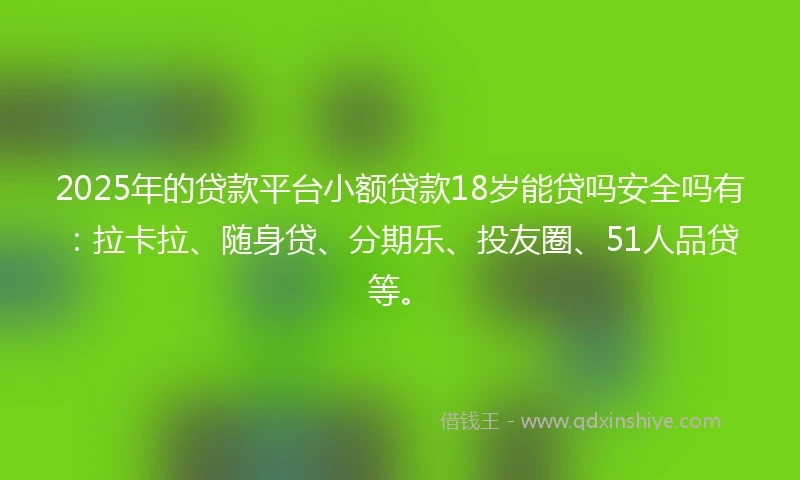 2025年的贷款平台小额贷款18岁能贷吗安全吗有：拉卡拉、随身贷、分期乐、投友圈、51人品贷等。