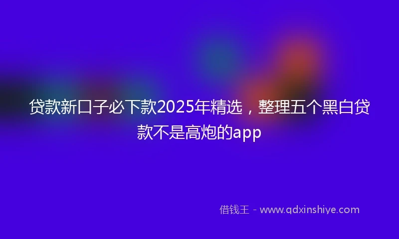 贷款新口子必下款2025年精选，整理五个黑白贷款不是高炮的app