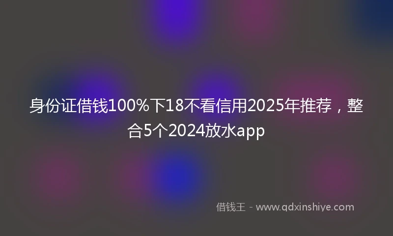 身份证借钱100%下18不看信用2025年推荐，整合5个2024放水app
