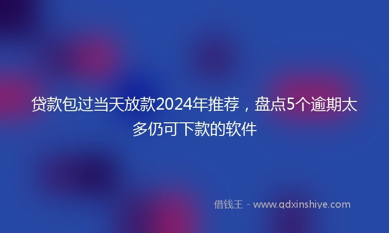 贷款包过当天放款2024年推荐，盘点5个逾期太多仍可下款的软件