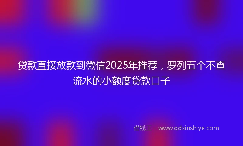 贷款直接放款到微信2025年推荐，罗列五个不查流水的小额度贷款口子