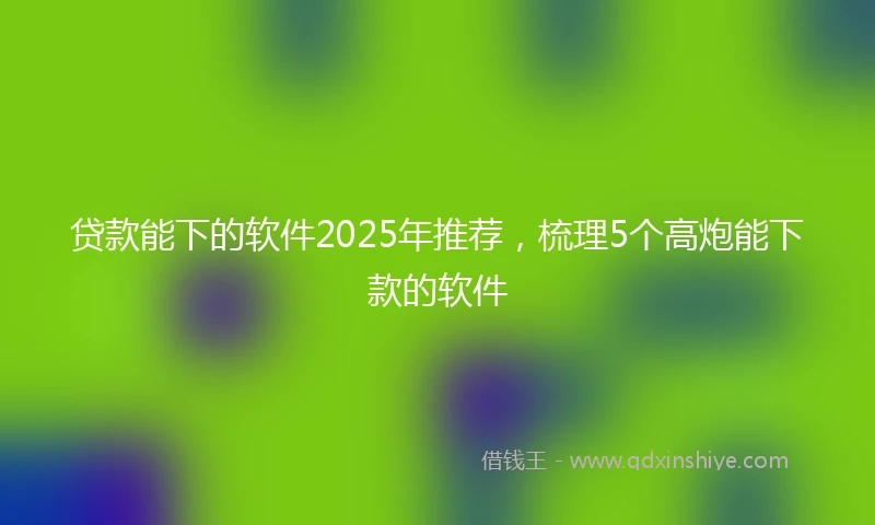 贷款能下的软件2025年推荐，梳理5个高炮能下款的软件