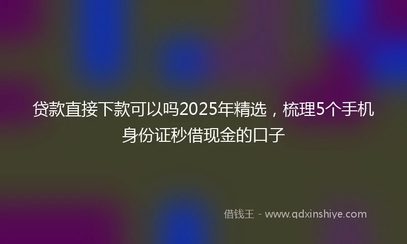 贷款直接下款可以吗2025年精选，梳理5个手机身份证秒借现金的口子