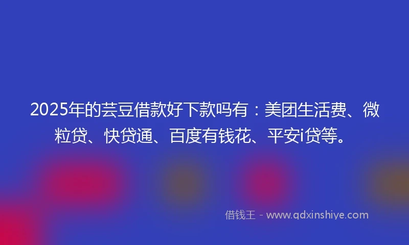 2025年的芸豆借款好下款吗有：美团生活费、微粒贷、快贷通、百度有钱花、平安i贷等。