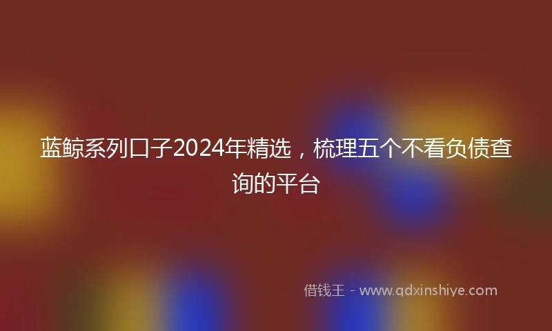 蓝鲸系列口子2024年精选，梳理五个不看负债查询的平台