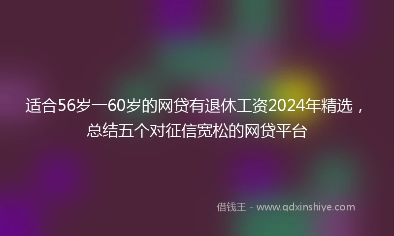 适合56岁一60岁的网贷有退休工资2024年精选，总结五个对征信宽松的网贷平台