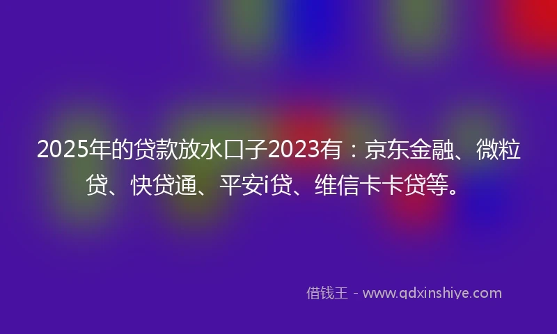 2025年的贷款放水口子2023有：京东金融、微粒贷、快贷通、平安i贷、维信卡卡贷等。