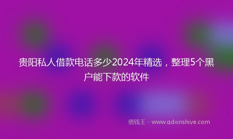 贵阳私人借款电话多少2024年精选，整理5个黑户能下款的软件