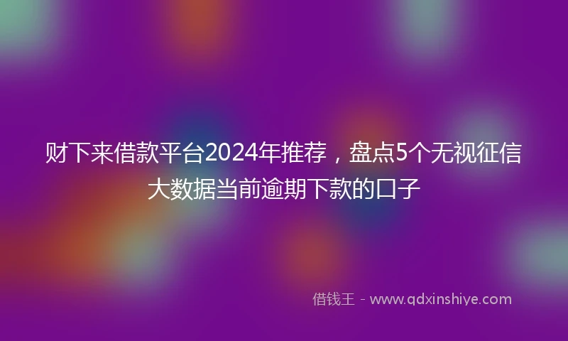 财下来借款平台2024年推荐，盘点5个无视征信大数据当前逾期下款的口子
