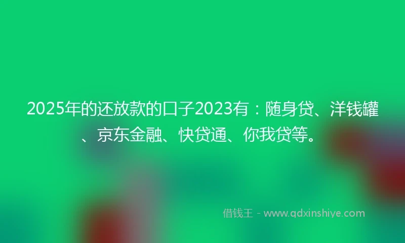 2025年的还放款的口子2023有：随身贷、洋钱罐、京东金融、快贷通、你我贷等。