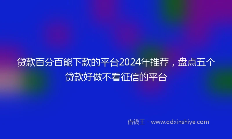 贷款百分百能下款的平台2024年推荐,盘点五个贷款好做不看征信的平台
