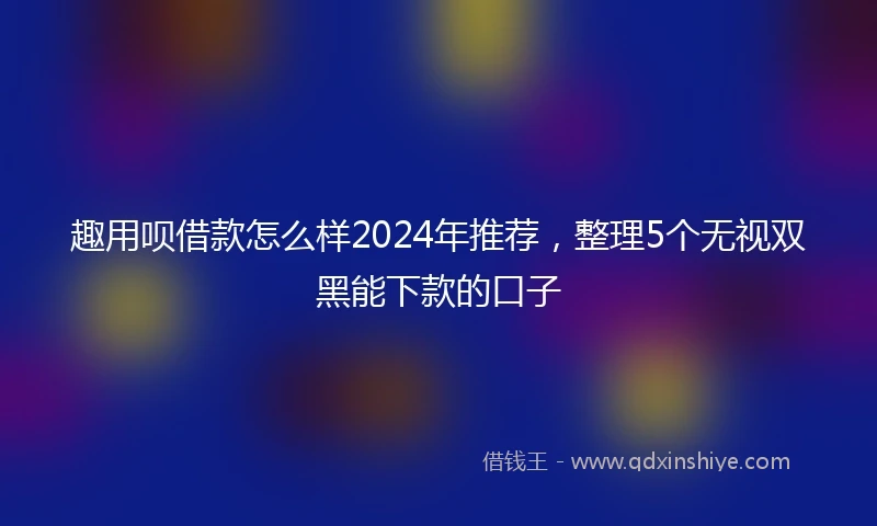 趣用呗借款怎么样2024年推荐，整理5个无视双黑能下款的口子
