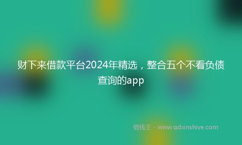 财下来借款平台2024年精选，整合五个不看负债查询的app