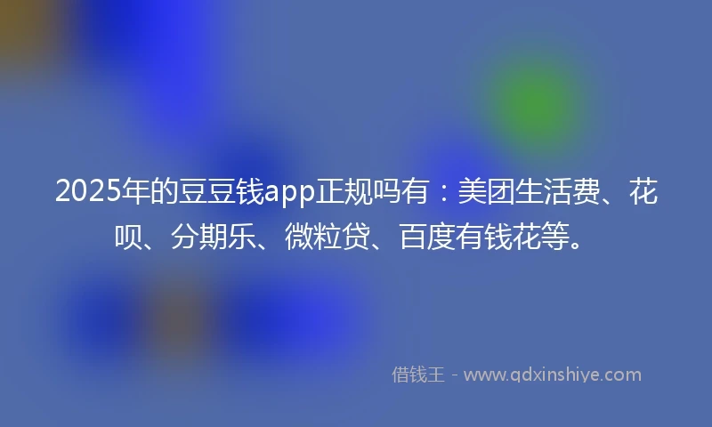 2025年的豆豆钱app正规吗有：美团生活费、花呗、分期乐、微粒贷、百度有钱花等。