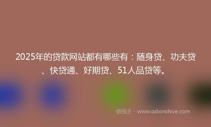 2025年的贷款网站都有哪些有：随身贷、功夫贷、快贷通、好期贷、51人品贷等。