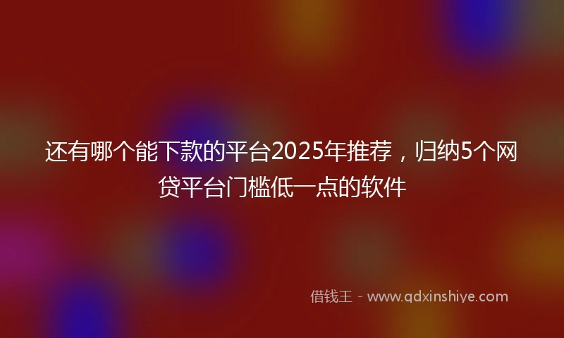 还有哪个能下款的平台2025年推荐，归纳5个网贷平台门槛低一点的软件