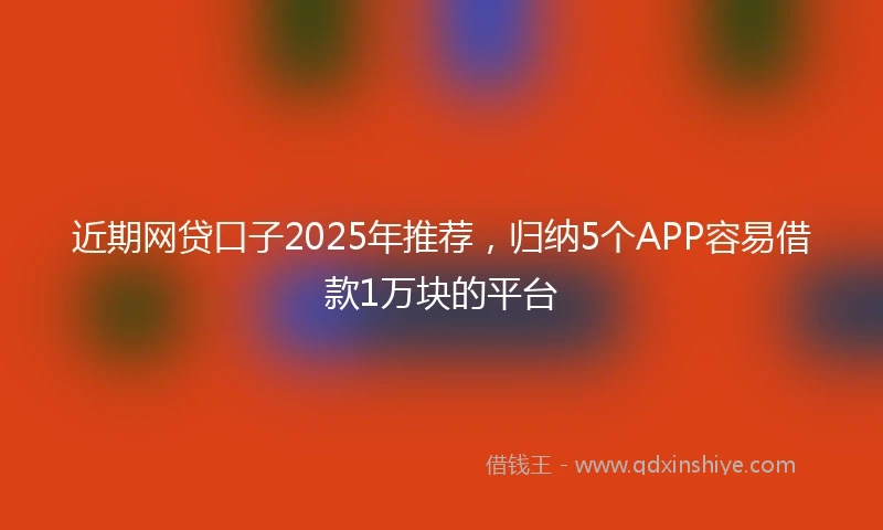 近期网贷口子2025年推荐，归纳5个APP容易借款1万块的平台
