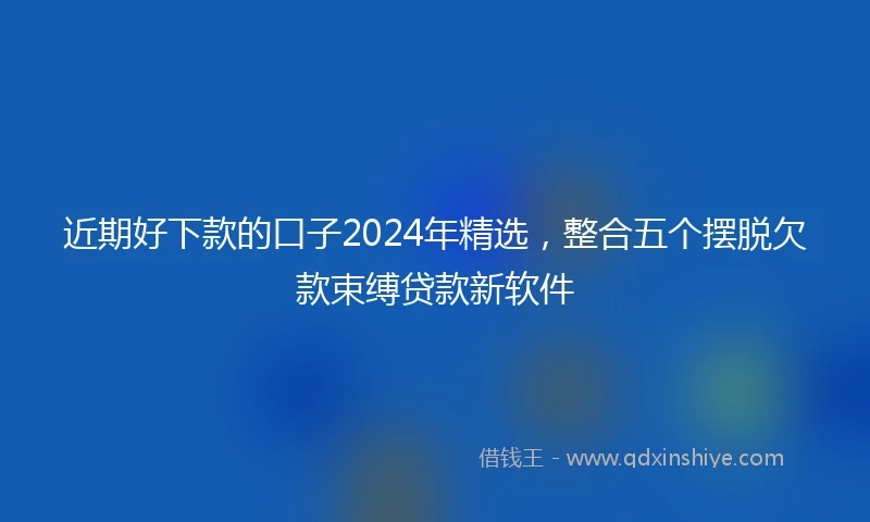 近期好下款的口子2024年精选，整合五个摆脱欠款束缚贷款新软件