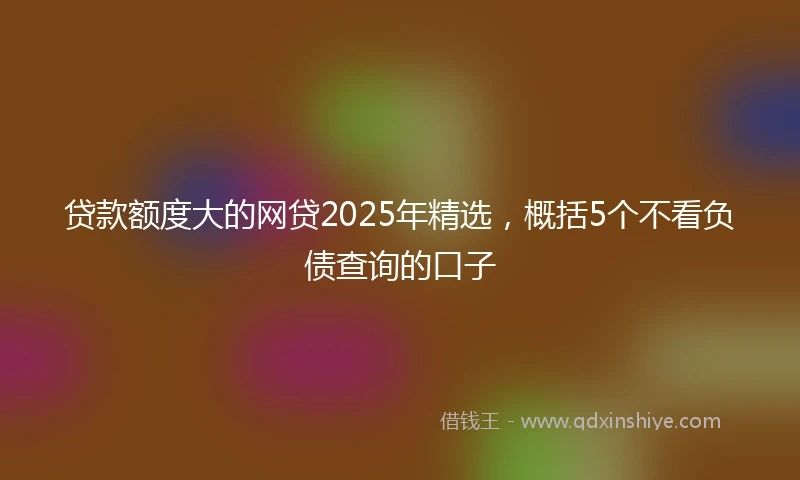 贷款额度大的网贷2025年精选，概括5个不看负债查询的口子