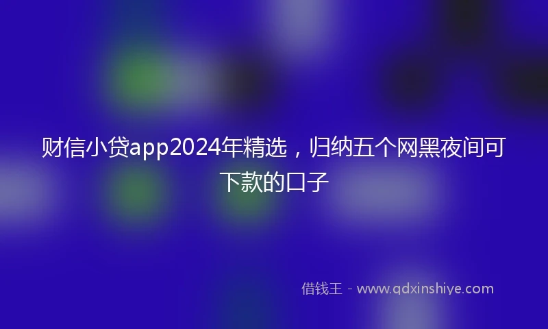 财信小贷app2024年精选，归纳五个网黑夜间可下款的口子