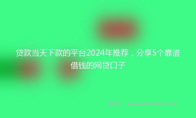 贷款当天下款的平台2024年推荐，分享5个靠谱借钱的网贷口子