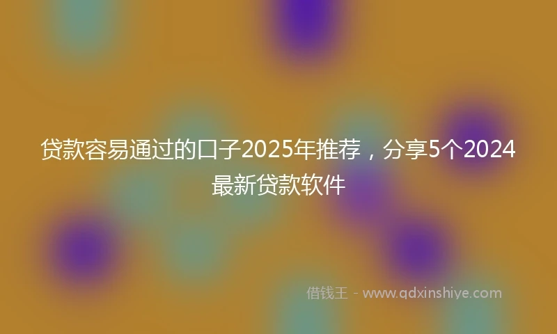 贷款容易通过的口子2025年推荐,分享5个2024最新贷款软件