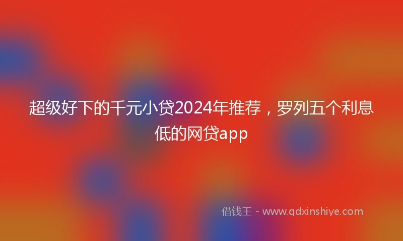 超级好下的千元小贷2024年推荐，罗列五个利息低的网贷app
