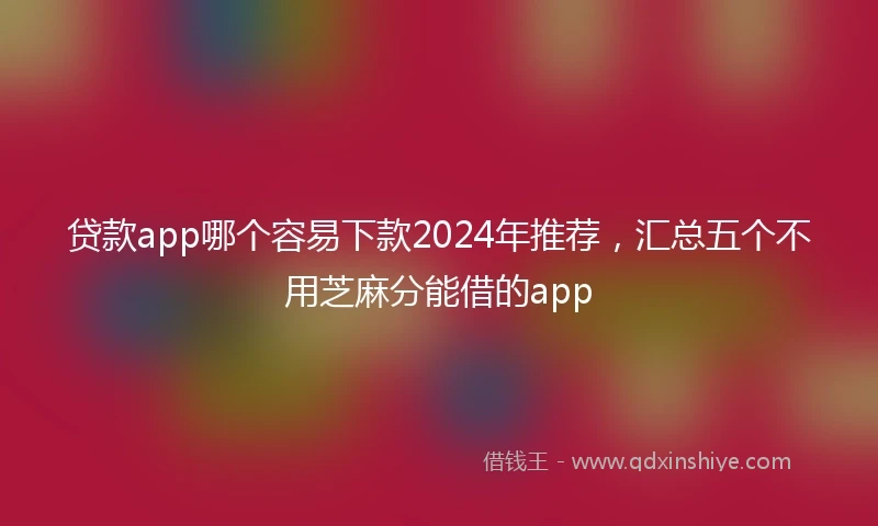 贷款app哪个容易下款2024年推荐，汇总五个不用芝麻分能借的app