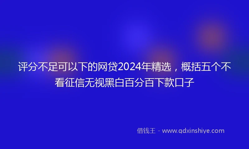 评分不足可以下的网贷2024年精选，概括五个不看征信无视黑白百分百下款口子