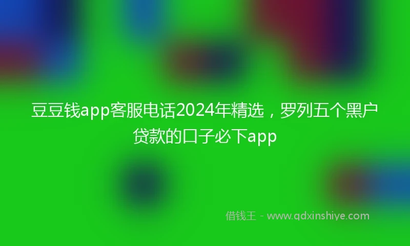 豆豆钱app客服电话2024年精选，罗列五个黑户贷款的口子必下app