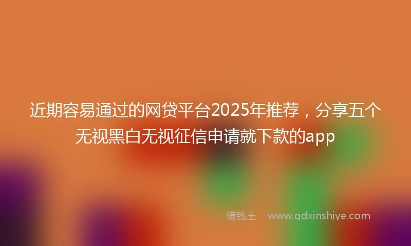 近期容易通过的网贷平台2025年推荐，分享五个无视黑白无视征信申请就下款的app