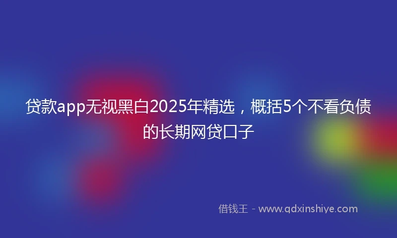 贷款app无视黑白2025年精选，概括5个不看负债的长期网贷口子