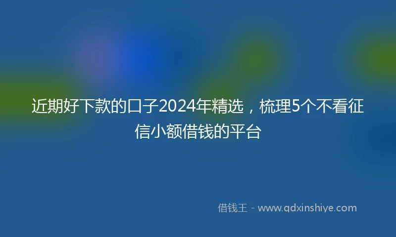 近期好下款的口子2024年精选，梳理5个不看征信小额借钱的平台
